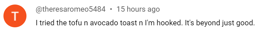 Youtube comment "I tried the tofu and avocado toast; I'm hooked. It's beyond just good."